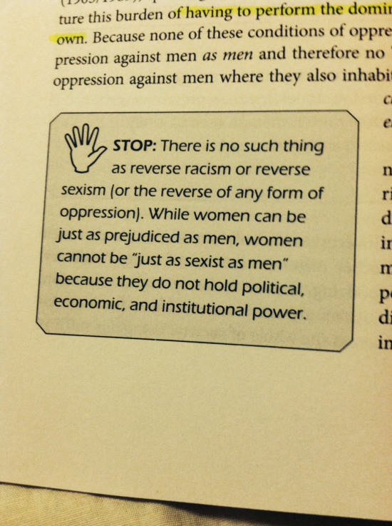 Extract from p.46 of Is Everyone Really Equal? An Introduction to Key Concepts in Social Justice Education (Ozlem Sensoy and Robin DiAngelo) that reads: "STOP: There is no such thing as reverse racism or reverse sexism (or the reverse of any form of oppression). While women can be just as prejudiced as men, women cannot be "just as sexist as men" because they do not hold political, economic and institutional power. "